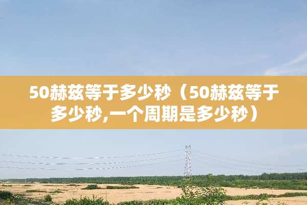 50赫兹等于多少秒（50赫兹等于多少秒,一个周期是多少秒）
