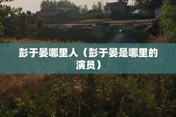 彭于晏哪里人（彭于晏是哪里的演员）