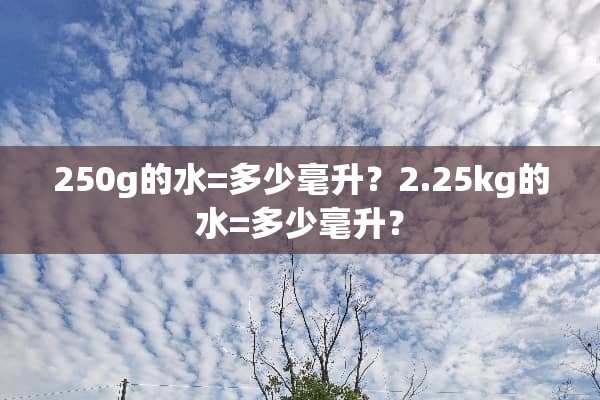250g的水=多少毫升？2.25kg的水=多少毫升？