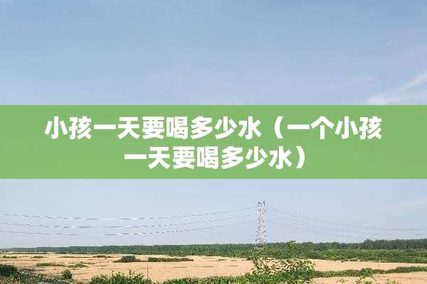 小孩一天要喝多少水（一个小孩一天要喝多少水）