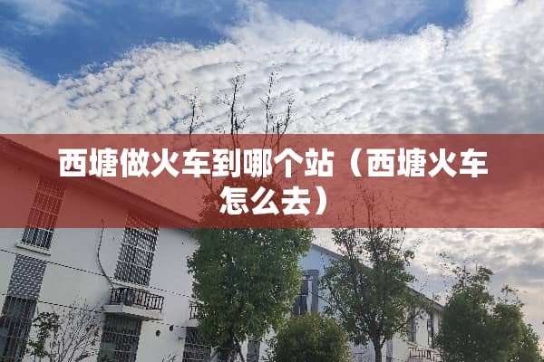 西塘做火车到哪个站（西塘火车怎么去）