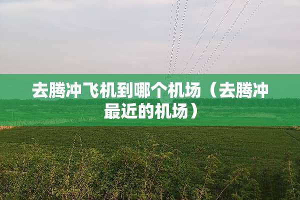 去腾冲飞机到哪个机场（去腾冲最近的机场）