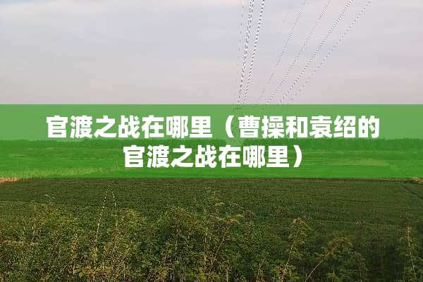 官渡之战在哪里（曹操和袁绍的官渡之战在哪里）
