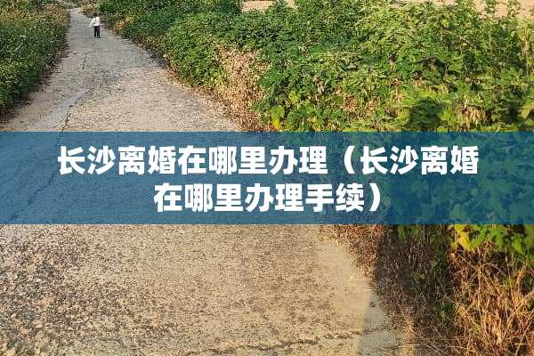 长沙**在哪里办理（长沙**在哪里办理手续）