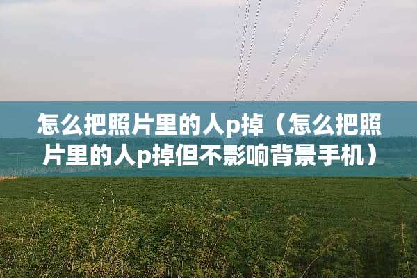 怎么把照片里的人p掉（怎么把照片里的人p掉但不影响背景手机）