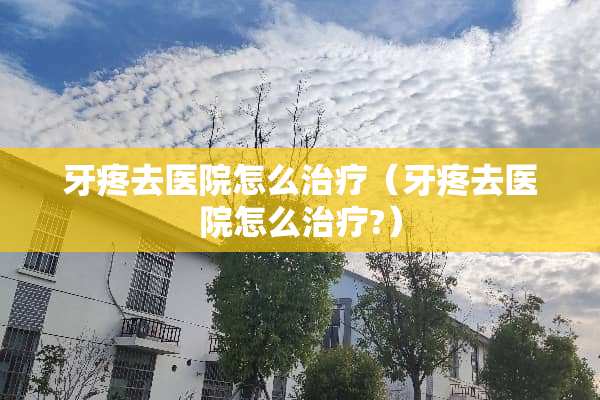 牙疼去医院怎么治疗（牙疼去医院怎么治疗?）