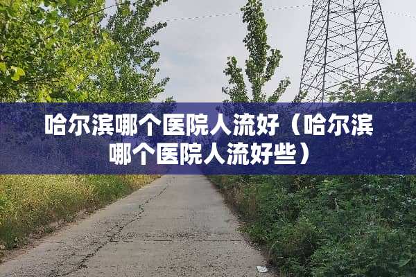 哈尔滨哪个医院人流好（哈尔滨哪个医院人流好些）