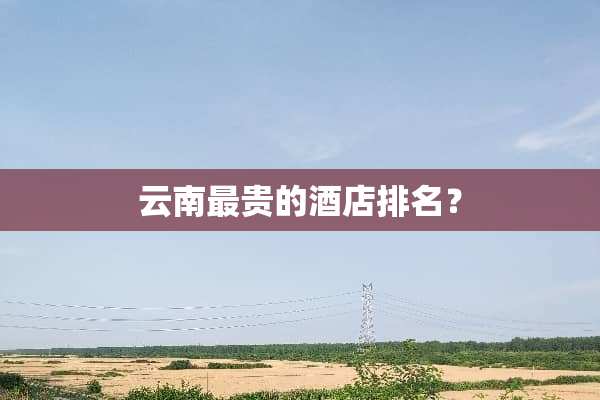云南最贵的酒店排名？