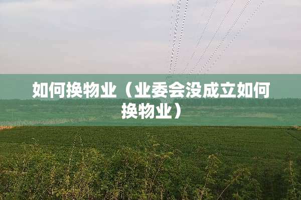 如何换物业（业委会没成立如何换物业）