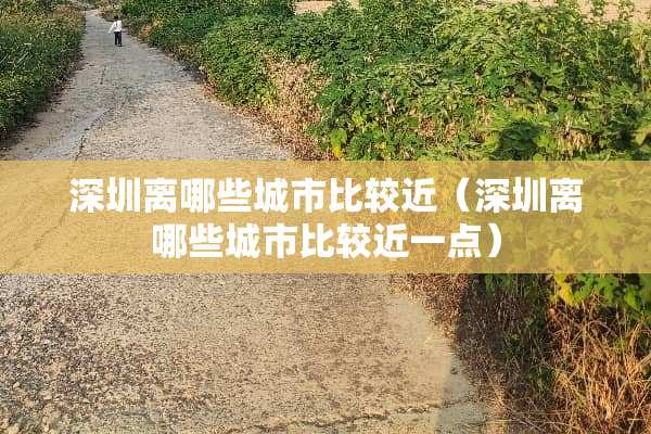 深圳离哪些城市比较近（深圳离哪些城市比较近一点）