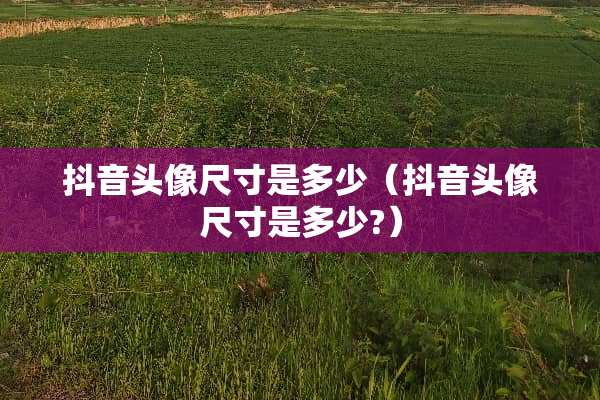 抖音头像尺寸是多少（抖音头像尺寸是多少?）