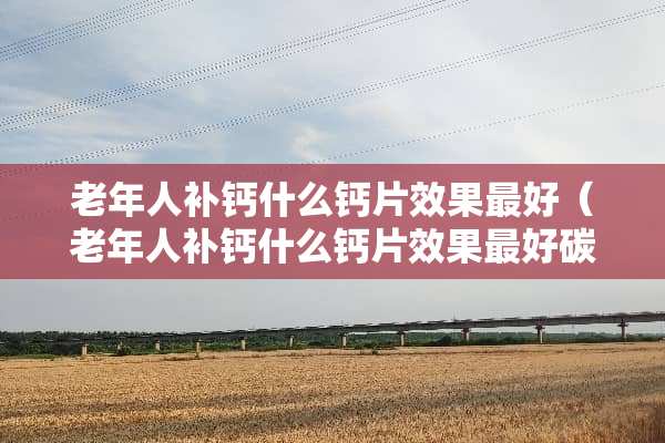 老年人补钙什么钙片效果最好（老年人补钙什么钙片效果最好碳酸钙）