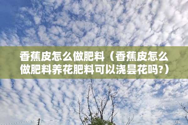 香蕉皮怎么做肥料（香蕉皮怎么做肥料养花肥料可以浇昙花吗?）