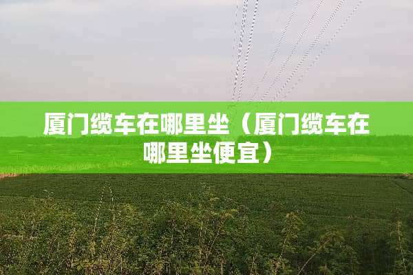 厦门缆车在哪里坐（厦门缆车在哪里坐便宜）