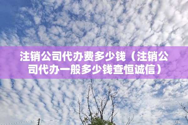 注销公司**费多少钱（注销公司**一般多少钱查恒诚信）