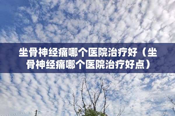 坐骨神经痛哪个医院治疗好（坐骨神经痛哪个医院治疗好点）