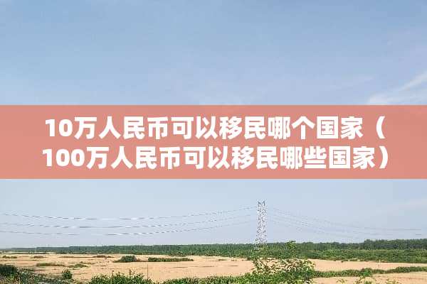 10万人民币可以移民哪个国家（100万人民币可以移民哪些国家）