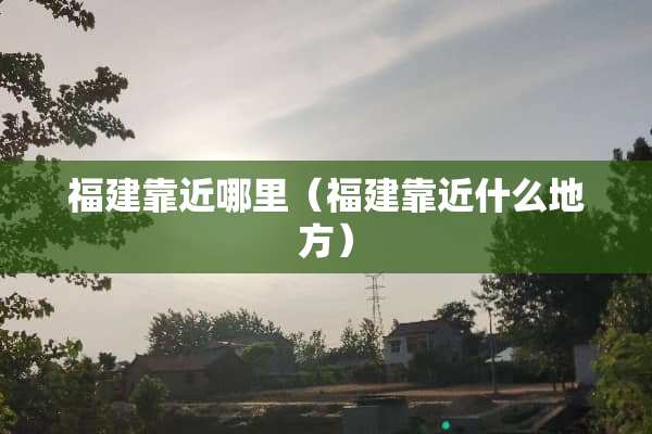 福建靠近哪里（福建靠近什么地方）