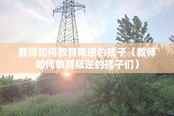教师如何教育叛逆的孩子（教师如何教育叛逆的孩子们）