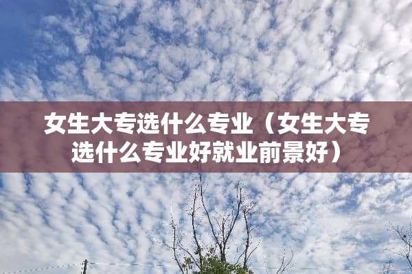 女生大专选什么专业（女生大专选什么专业好就业前景好）