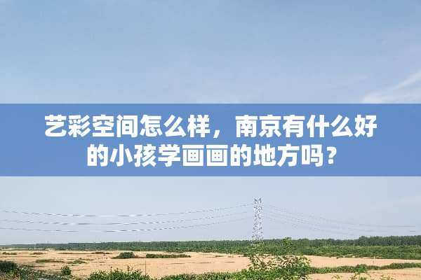 艺彩空间怎么样，南京有什么好的小孩学画画的地方吗？