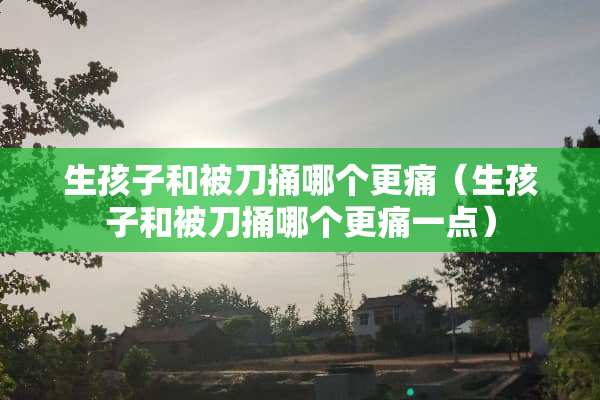 生孩子和被刀捅哪个更痛（生孩子和被刀捅哪个更痛一点）