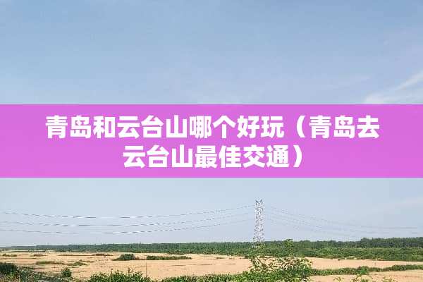 青岛和云台山哪个好玩（青岛去云台山最佳交通）