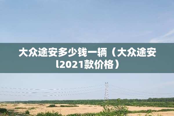 大众途安多少钱一辆（大众途安l2021款价格）