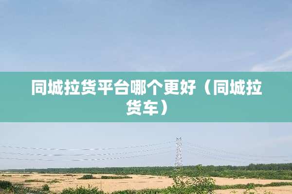 同城拉货平台哪个更好（同城拉货车）