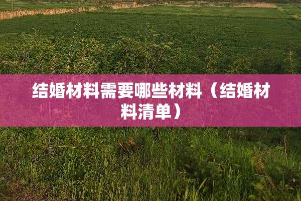 结婚材料需要哪些材料（结婚材料清单）