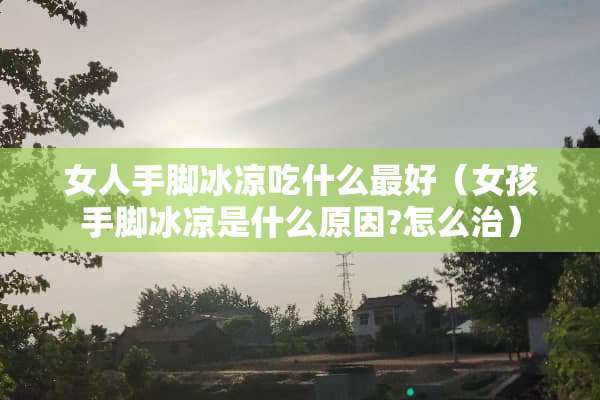 女人手脚冰凉吃什么最好（女孩手脚冰凉是什么原因?怎么治）