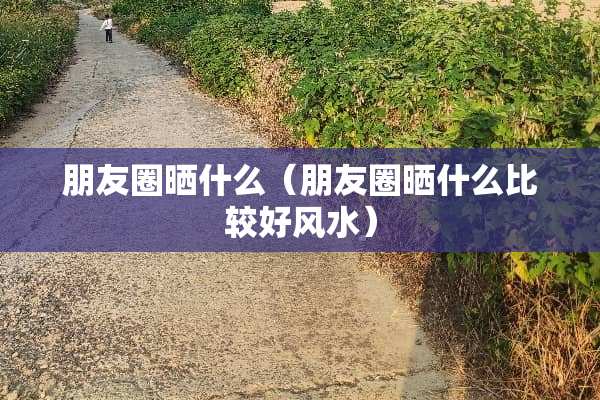 朋友圈晒什么（朋友圈晒什么比较好风水）