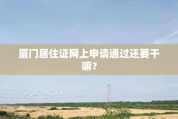厦门居住证网上申请通过还要干嘛？