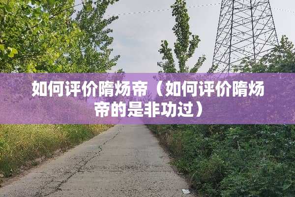 如何评价隋炀帝（如何评价隋炀帝的是非功过）