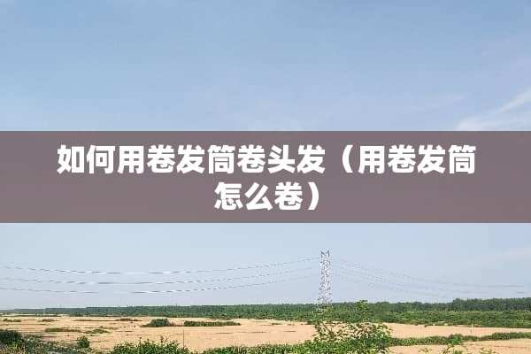 如何用卷发筒卷头发（用卷发筒怎么卷）