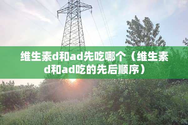 维生素d和ad先吃哪个（维生素d和ad吃的先后顺序）