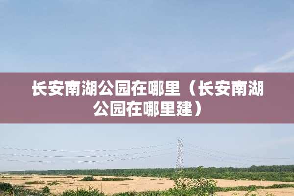 长安南湖公园在哪里（长安南湖公园在哪里建）