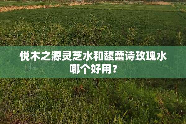 悦木之源灵芝水和馥蕾诗玫瑰水哪个好用？