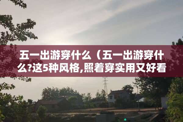 五一出游穿什么（五一出游穿什么?这5种风格,照着穿实用又好看!）