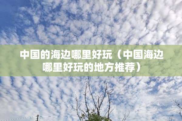 中国的海边哪里好玩（中国海边哪里好玩的地方推荐）