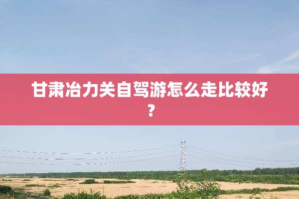 甘肃冶力关自驾游怎么走比较好？