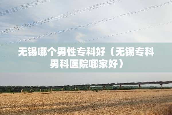 无锡哪个男性专科好（无锡专科男科医院哪家好）