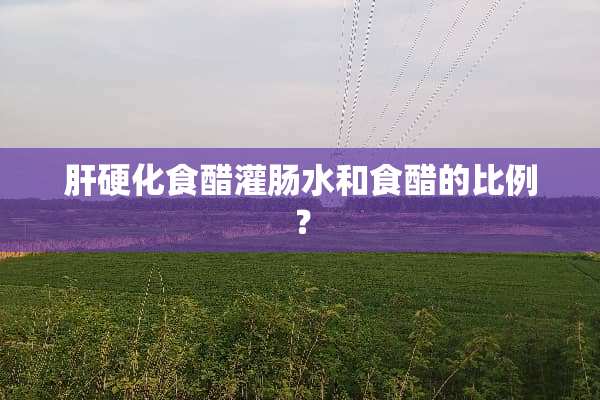 肝硬化食醋灌肠水和食醋的比例？