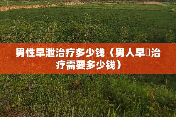 男性**治疗多少钱（男人早迣治疗需要多少钱）