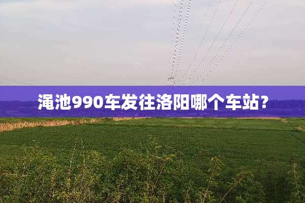 渑池990车发往洛阳哪个车站？