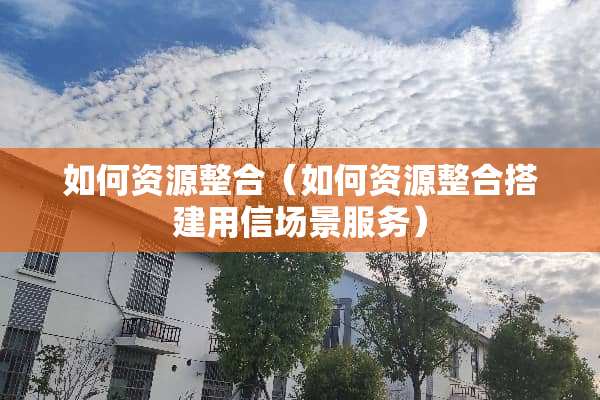 如何资源整合（如何资源整合搭建用信场景服务）
