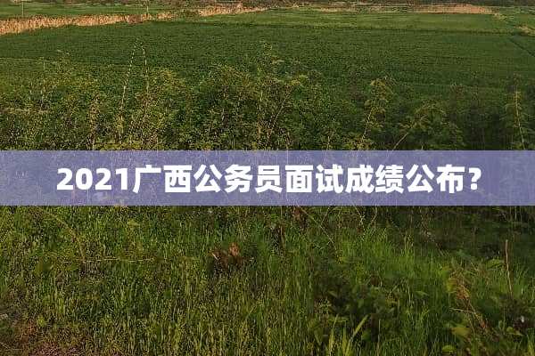 2021广西公务员面试成绩公布？