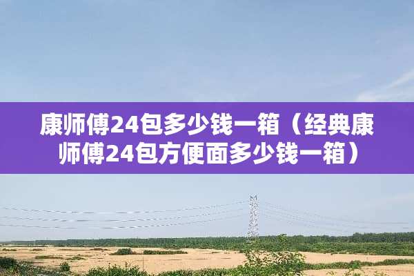 康师傅24包多少钱一箱（经典康师傅24包方便面多少钱一箱）