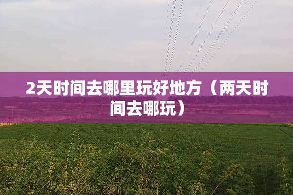 2天时间去哪里玩好地方（两天时间去哪玩）