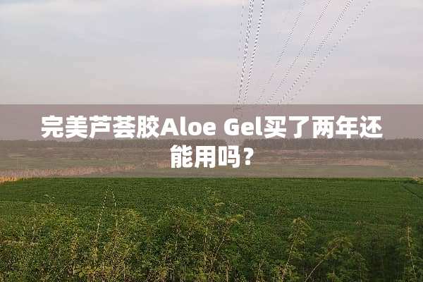 完美芦荟胶Aloe Gel买了两年还能用吗？